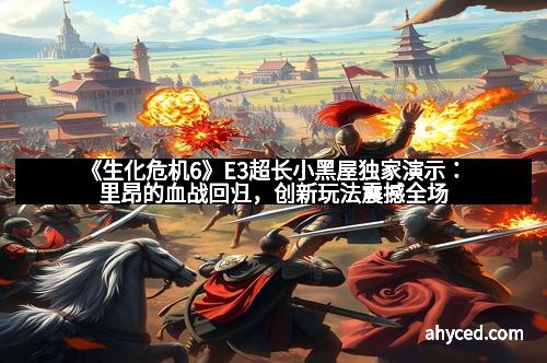 《生化危机6》E3超长小黑屋独家演示：里昂的血战回归，创新玩法震撼全场